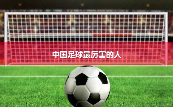 【中国足球最厉害的人】中国足球最厉害的人是准